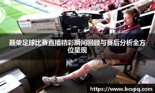 聂荣足球比赛直播精彩瞬间回顾与赛后分析全方位呈现