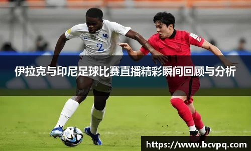 伊拉克与印尼足球比赛直播精彩瞬间回顾与分析