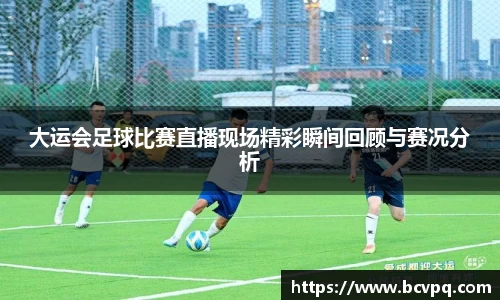 大运会足球比赛直播现场精彩瞬间回顾与赛况分析