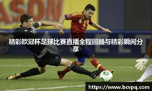 精彩欧冠杯足球比赛直播全程回顾与精彩瞬间分享
