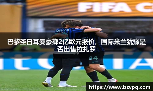 巴黎圣日耳曼豪掷2亿欧元报价，国际米兰犹豫是否出售拉扎罗