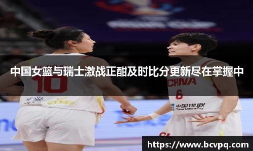 中国女篮与瑞士激战正酣及时比分更新尽在掌握中