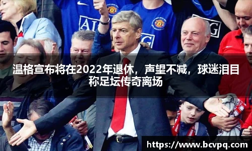 温格宣布将在2022年退休，声望不减，球迷泪目称足坛传奇离场